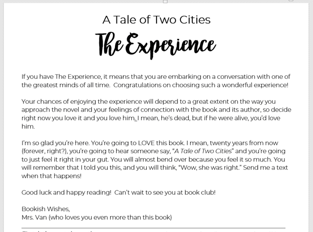 A Tale of Two Cities
The Experience

If you have The Experience, it means that you are embarking on a conversation with one of the greatest minds of all time.  Congratulations on choosing such a wonderful experience!  

Your chances of enjoying the experience will depend to a great extent on the way you approach the novel and your feelings of connection with the book and its author, so decide right now you love it and you love him. I mean, he’s dead, but if he were alive, you’d love him.  

I’m so glad you’re here. You’re going to LOVE this book. I mean, twenty years from now (forever, right?), you’re going to hear someone say, “A Tale of Two Cities” and you’re going to just feel it right in your gut. You will almost bend over because you feel it so much. You will remember that I told you this, and you will think, “Wow, she was right.” Send me a text when that happens!

Good luck and happy reading!  Can’t wait to see you at book club!

Bookish Wishes,
Mrs. Van (who loves you even more than this book)
