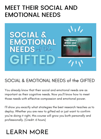 SOCIAL & EMOTIONAL NEEDS of the GIFTED You already know that their social and emotional needs are as important as their cognitive needs. Now you’ll know how to meet those needs with effective compassion and emotional power. I'll show you exactly what strategies the best research teaches us to deploy. Whether you are new to gifted ed or just want to confirm you’re doing it right, this course will grow you both personally and professionally. (Credit: 6 hours)